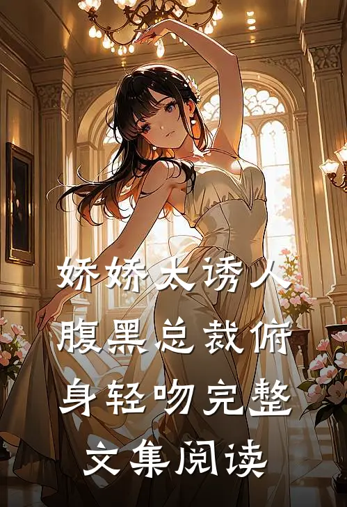 娇娇太诱人，腹黑总裁俯身轻吻完整文集阅读