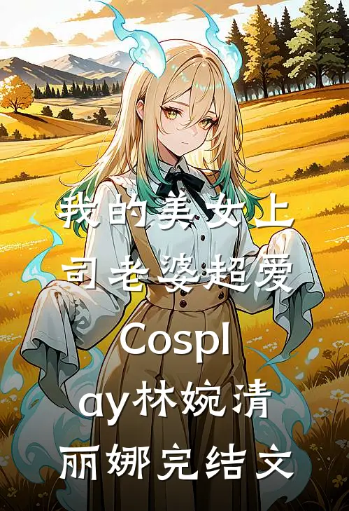 我的美女上司老婆超爱Cosplay林婉清丽娜完结文
