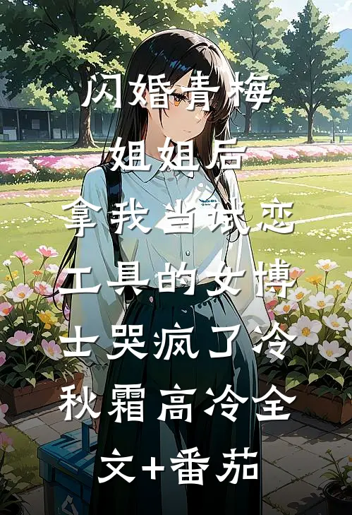 闪婚青梅姐姐后，拿我当试恋工具的女博士哭疯了冷秋霜高冷全文+番茄
