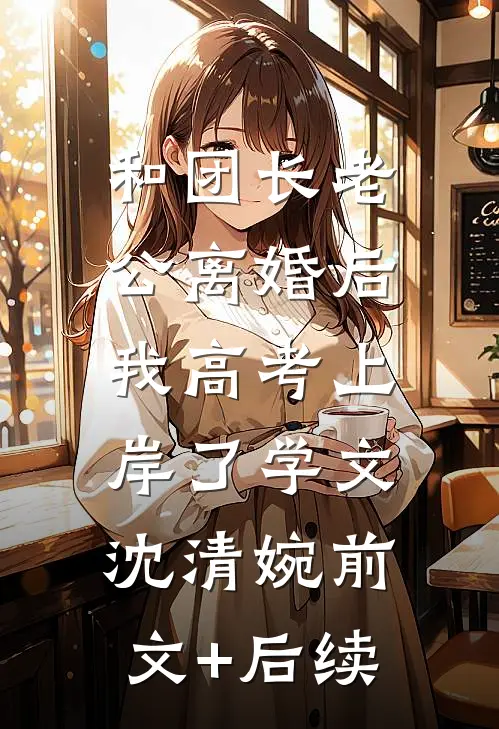 和团长老公离婚后，我高考上岸了学文沈清婉前文+后续