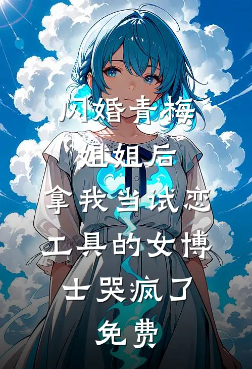 闪婚青梅姐姐后，拿我当试恋工具的女博士哭疯了。免费