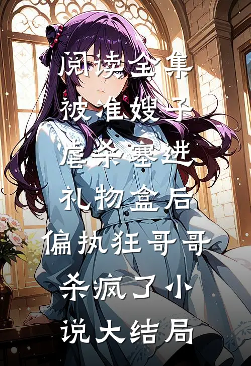 阅读全集被准嫂子虐杀塞进礼物盒后，偏执狂哥哥杀疯了小说大结局