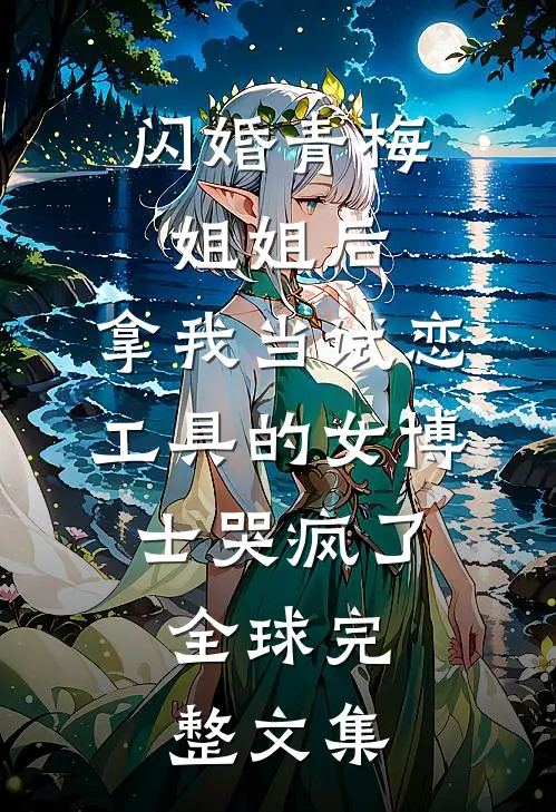 闪婚青梅姐姐后，拿我当试恋工具的女博士哭疯了。全球完整文集