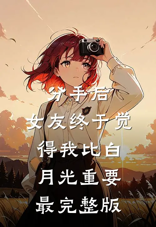 分手后，女友终于觉得我比白月光重要最完整版