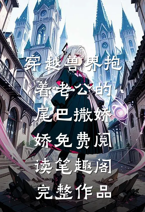 穿越兽界抱着老公的尾巴撒娇娇免费阅读笔趣阁完整作品