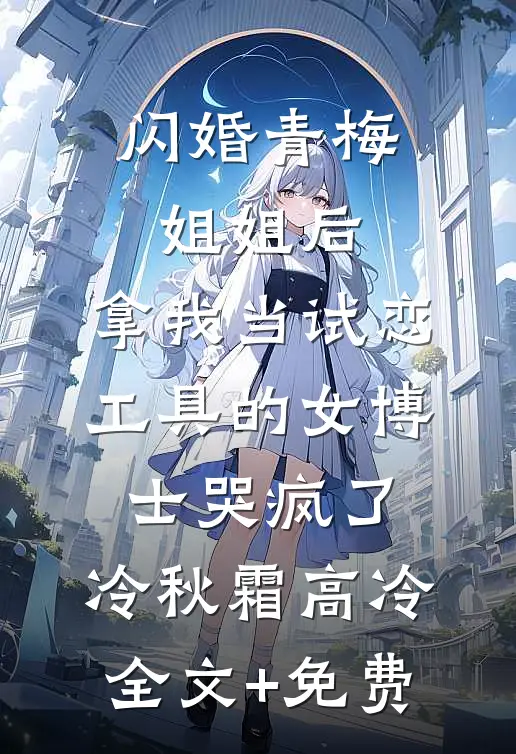 闪婚青梅姐姐后，拿我当试恋工具的女博士哭疯了。冷秋霜高冷全文+免费
