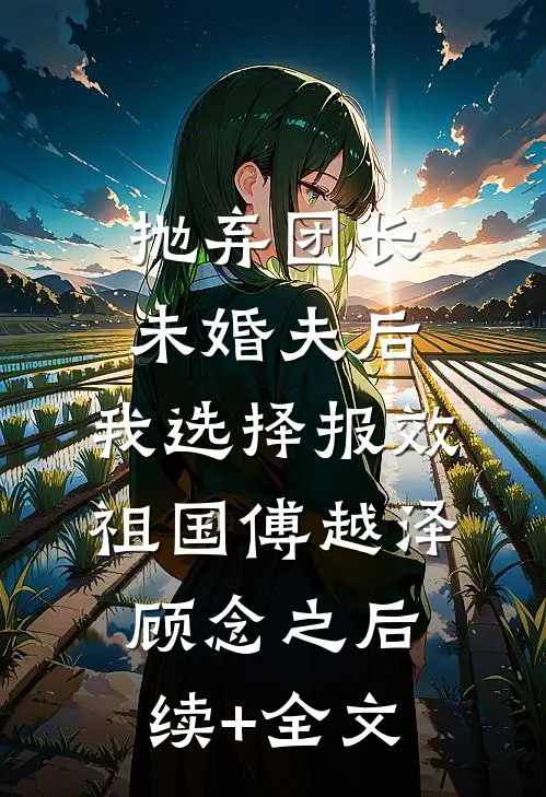 抛弃团长未婚夫后，我选择报效祖国傅越泽顾念之后续+全文