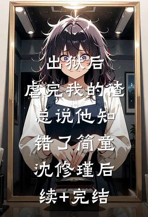 出狱后，虐完我的渣总说他知错了简童沈修瑾后续+完结