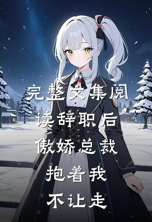 完整文集阅读辞职后，傲娇总裁抱着我不让走