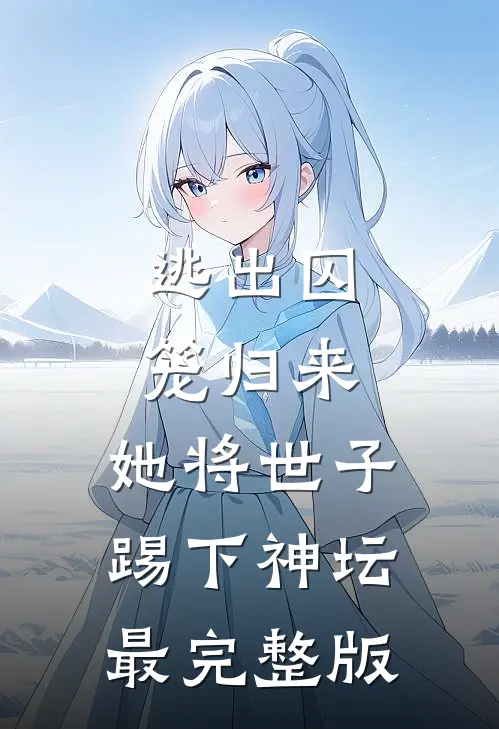 逃出囚笼归来，她将世子踢下神坛最完整版