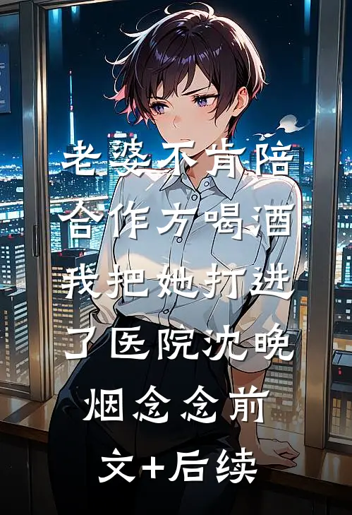 老婆不肯陪合作方喝酒，我把她打进了医院沈晚烟念念前文+后续