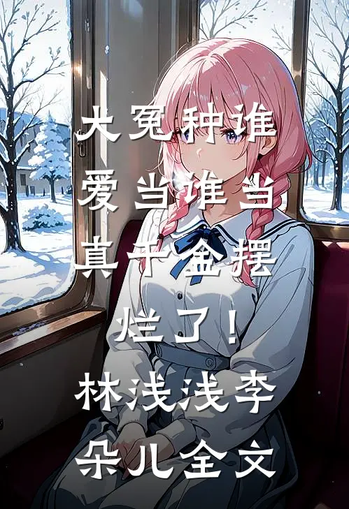 大冤种谁爱当谁当，真千金摆烂了！林浅浅李朵儿全文