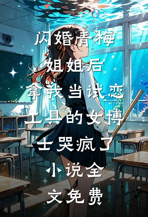 闪婚青梅姐姐后，拿我当试恋工具的女博士哭疯了。小说全文免费