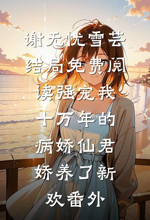 谢无忧雪芸结局免费阅读强宠我十万年的病娇仙君，娇养了新欢番外
