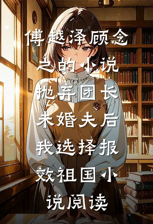 傅越泽顾念之的小说抛弃团长未婚夫后，我选择报效祖国小说阅读