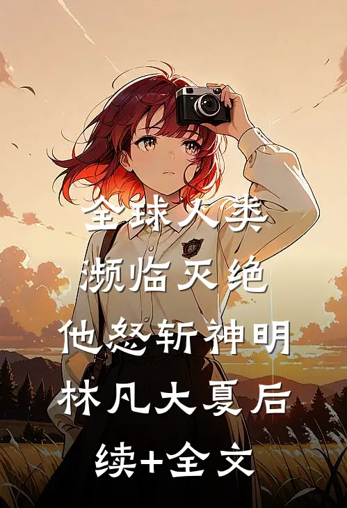 全球人类濒临灭绝，他怒斩神明林凡大夏后续+全文