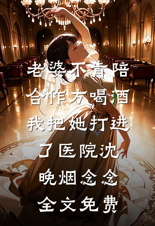 老婆不肯陪合作方喝酒，我把她打进了医院沈晚烟念念全文免费