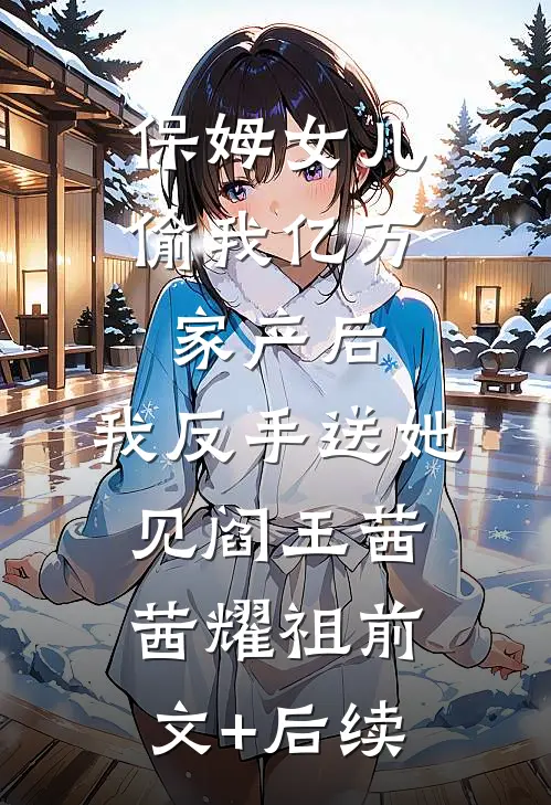 保姆女儿偷我亿万家产后，我反手送她见阎王茜茜耀祖前文+后续