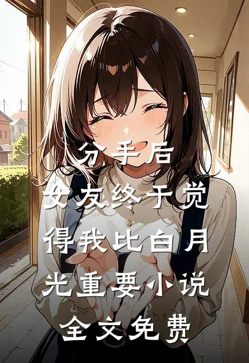 分手后，女友终于觉得我比白月光重要小说全文免费