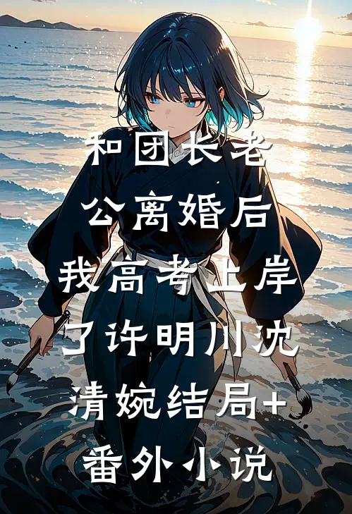 和团长老公离婚后，我高考上岸了许明川沈清婉结局+番外小说