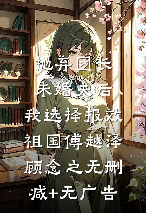 抛弃团长未婚夫后，我选择报效祖国傅越泽顾念之无删减+无广告
