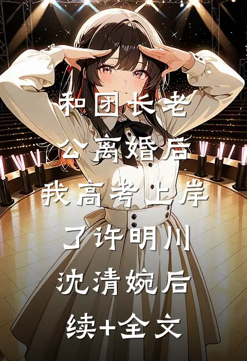 和团长老公离婚后，我高考上岸了许明川沈清婉后续+全文
