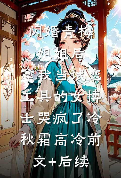 闪婚青梅姐姐后，拿我当试恋工具的女博士哭疯了冷秋霜高冷前文+后续