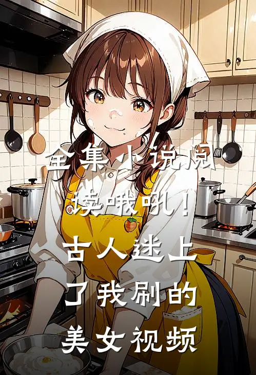 全集小说阅读哦吼！古人迷上了我刷的美女视频
