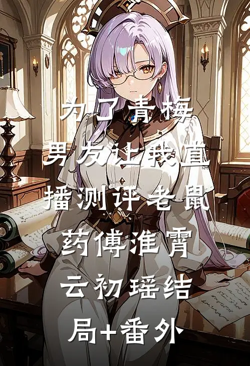 为了青梅，男友让我直播测评老鼠药傅淮霄云初瑶结局+番外