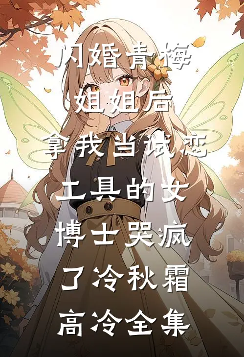 闪婚青梅姐姐后，拿我当试恋工具的女博士哭疯了冷秋霜高冷全集