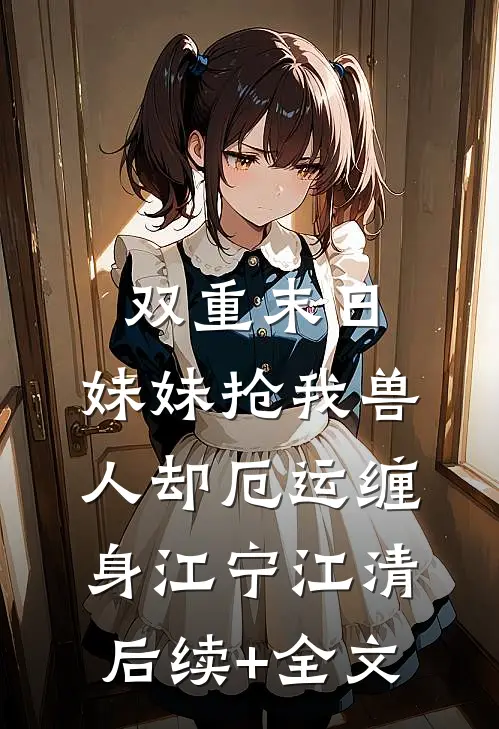双重末日，妹妹抢我兽人却厄运缠身江宁江清后续+全文