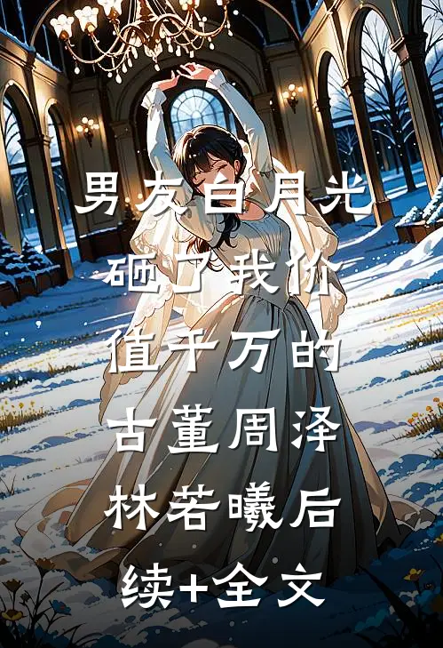 男友白月光砸了我价值千万的古董周泽林若曦后续+全文