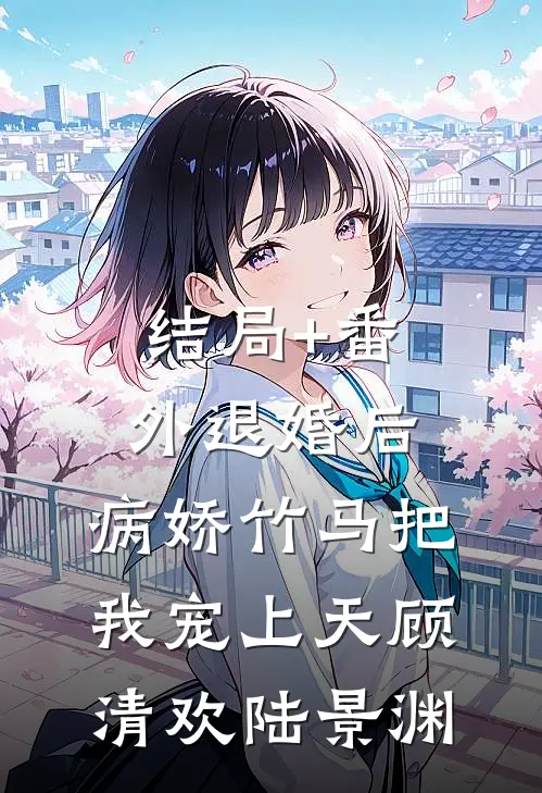 结局+番外退婚后，病娇竹马把我宠上天顾清欢陆景渊