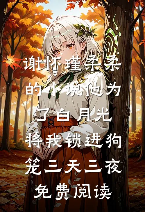 谢怀瑾柔柔的小说他为了白月光，将我锁进狗笼三天三夜免费阅读