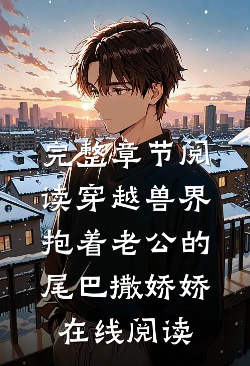 完整章节阅读穿越兽界:抱着老公的尾巴撒娇娇在线阅读