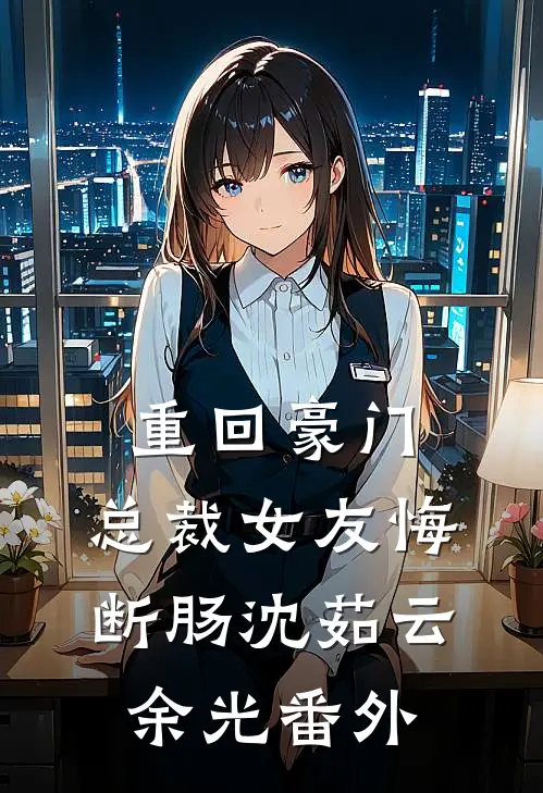 重回豪门，总裁女友悔断肠沈茹云余光番外