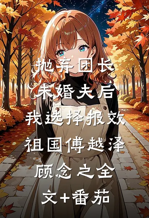 抛弃团长未婚夫后，我选择报效祖国傅越泽顾念之全文+番茄