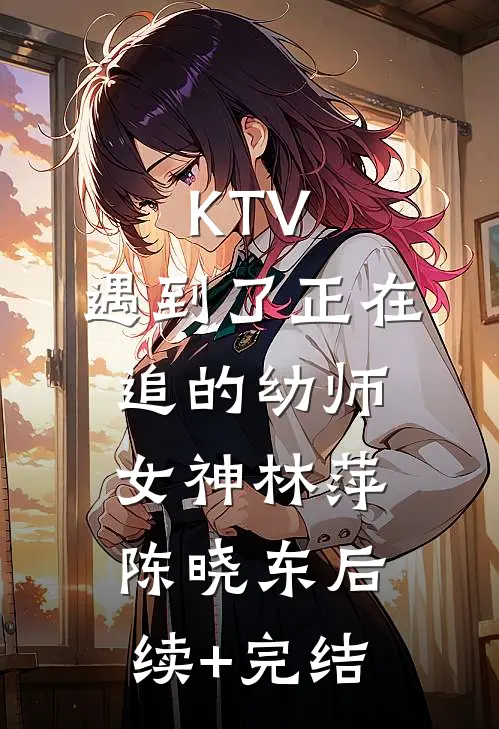 KTV，遇到了正在追的幼师女神林萍陈晓东后续+完结