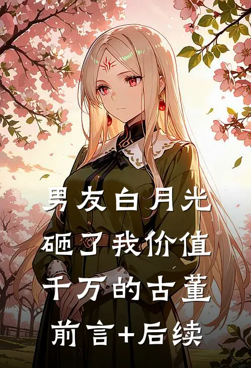 男友白月光砸了我价值千万的古董前言+后续