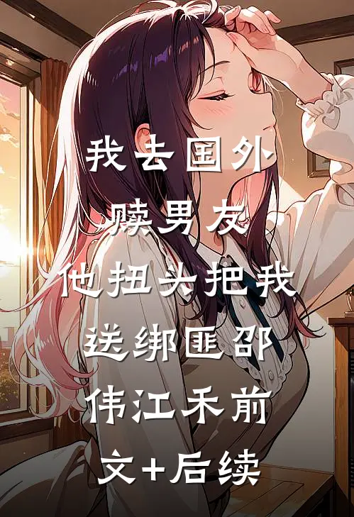我去国外赎男友，他扭头把我送绑匪邵伟江禾前文+后续