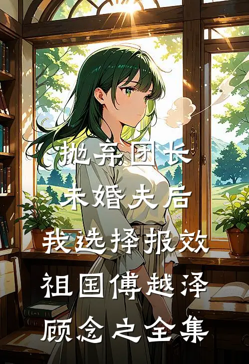 抛弃团长未婚夫后，我选择报效祖国傅越泽顾念之全集