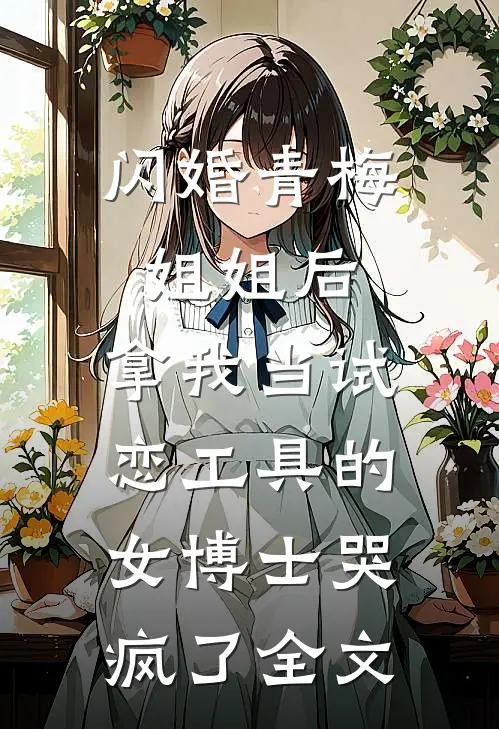闪婚青梅姐姐后，拿我当试恋工具的女博士哭疯了全文