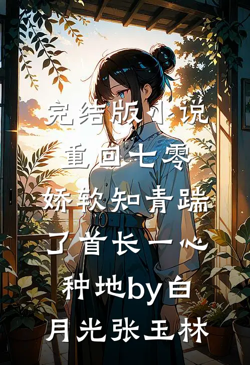 完结版小说重回七零，娇软知青踹了首长一心种地by白月光张玉林