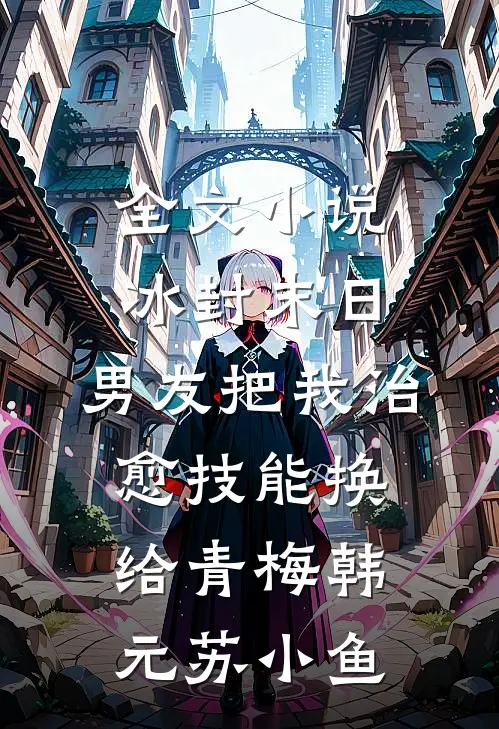 全文小说冰封末日，男友把我治愈技能换给青梅韩元苏小鱼