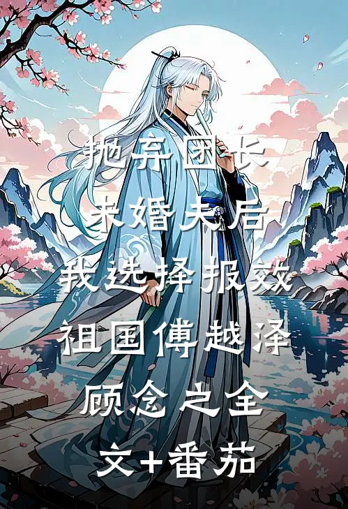 抛弃团长未婚夫后，我选择报效祖国傅越泽顾念之全文+番茄