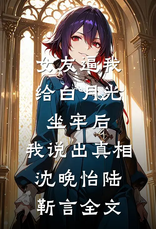 女友逼我给白月光坐牢后，我说出真相沈晚怡陆靳言全文