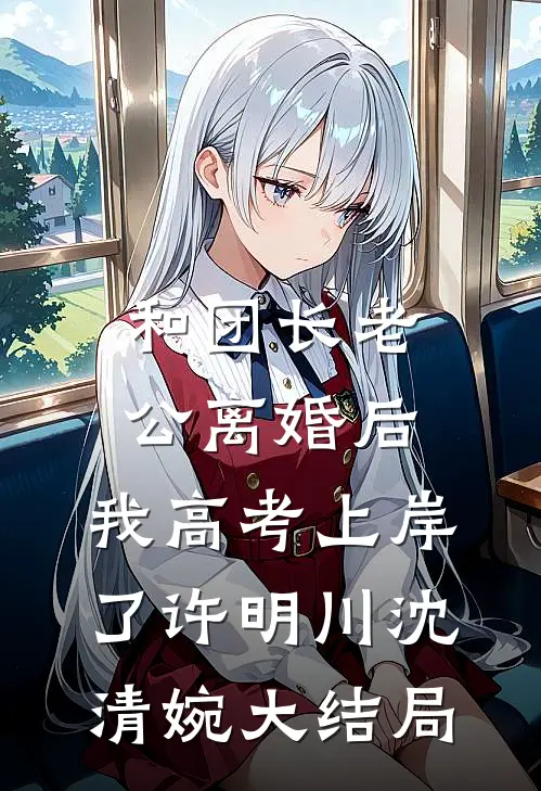 和团长老公离婚后，我高考上岸了许明川沈清婉大结局