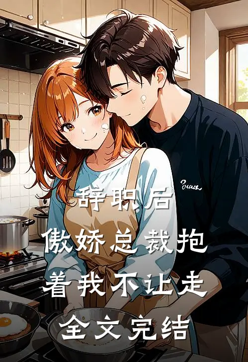 辞职后，傲娇总裁抱着我不让走全文完结
