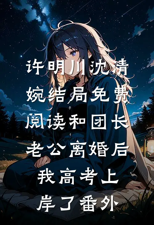 许明川沈清婉结局免费阅读和团长老公离婚后，我高考上岸了番外