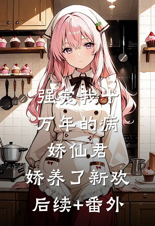 强宠我十万年的病娇仙君，娇养了新欢后续+番外